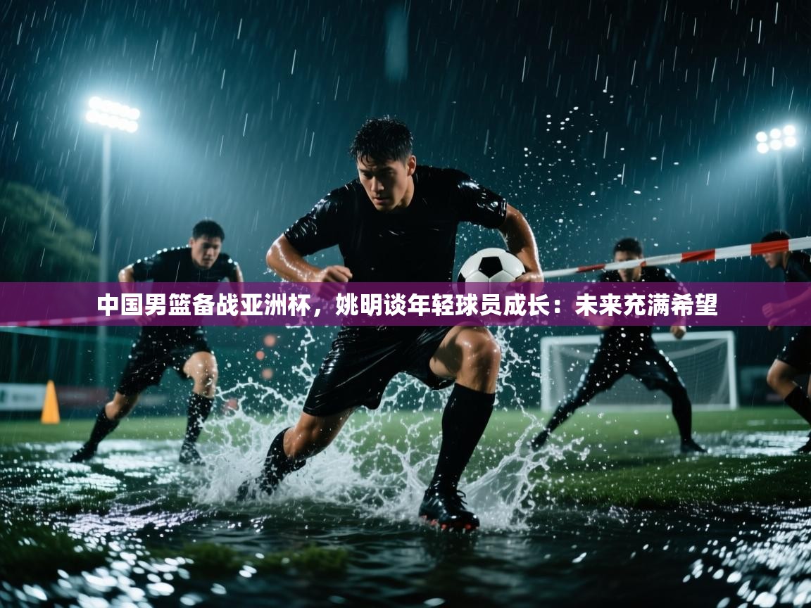 爱游戏体育-中国男篮备战亚洲杯,姚明谈年轻球员成长:未来充满希望 第4张