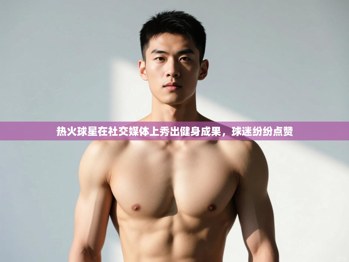 爱游戏体育下载-热火球星在社交媒体上秀出健身成果,球迷纷纷点赞 第4张