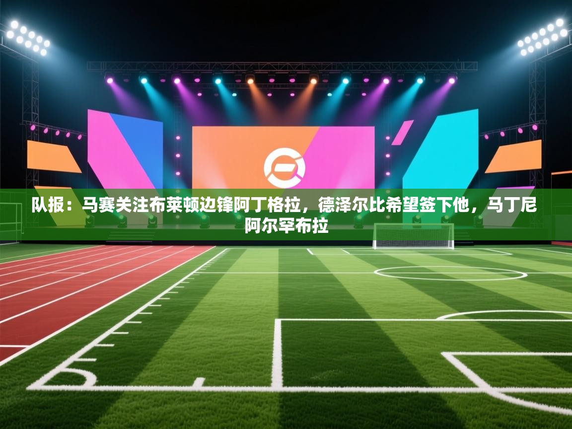 爱体育游戏网站-队报:马赛关注布莱顿边锋阿丁格拉,德泽尔比希望签下他,马丁尼 阿尔罕布拉 第1张