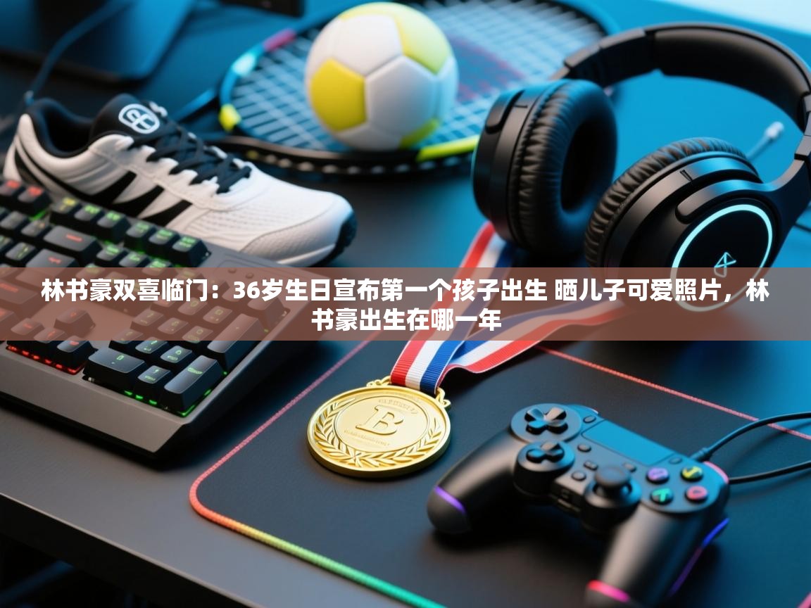 爱游戏-林书豪双喜临门：36岁生日宣布第一个孩子出生 晒儿子可爱照片，林书豪出生在哪一年